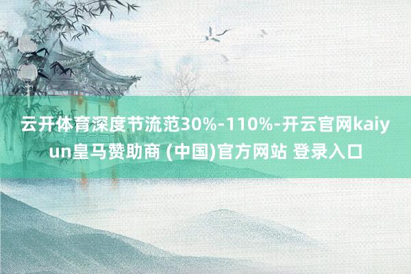 云开体育深度节流范30%-110%-开云官网kaiyun皇马赞助商 (中国)官方网站 登录入口