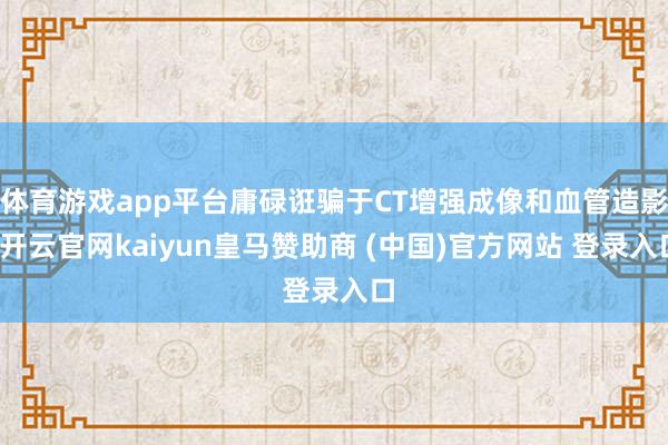 体育游戏app平台庸碌诳骗于CT增强成像和血管造影-开云官网kaiyun皇马赞助商 (中国)官方网站 登录入口