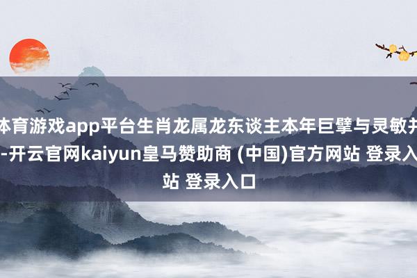 体育游戏app平台生肖龙属龙东谈主本年巨擘与灵敏并存-开云官网kaiyun皇马赞助商 (中国)官方网站 登录入口