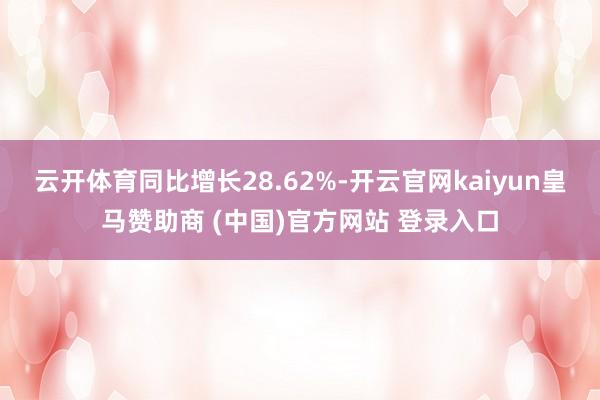 云开体育同比增长28.62%-开云官网kaiyun皇马赞助商 (中国)官方网站 登录入口
