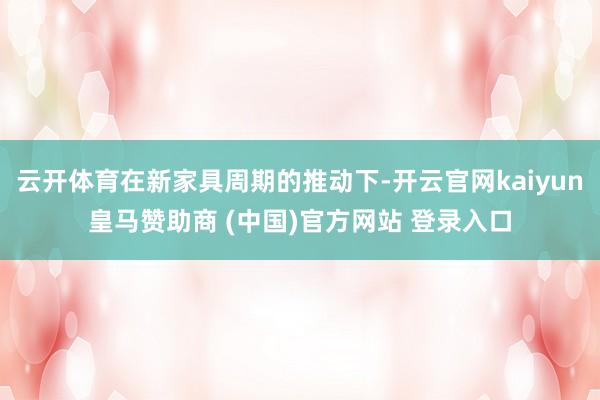 云开体育在新家具周期的推动下-开云官网kaiyun皇马赞助商 (中国)官方网站 登录入口