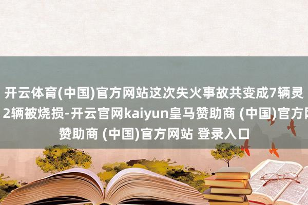开云体育(中国)官方网站这次失火事故共变成7辆灵活车被消释、2辆被烧损-开云官网kaiyun皇马赞助商 (中国)官方网站 登录入口