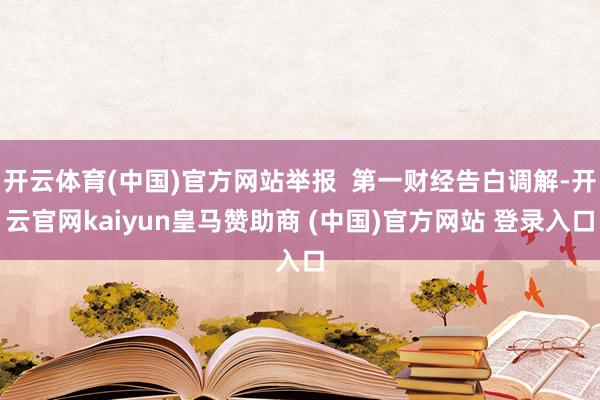 开云体育(中国)官方网站举报  第一财经告白调解-开云官网kaiyun皇马赞助商 (中国)官方网站 登录入口