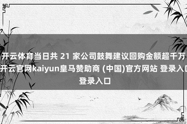 开云体育当日共 21 家公司鼓舞建议回购金额超千万-开云官网kaiyun皇马赞助商 (中国)官方网站 登录入口