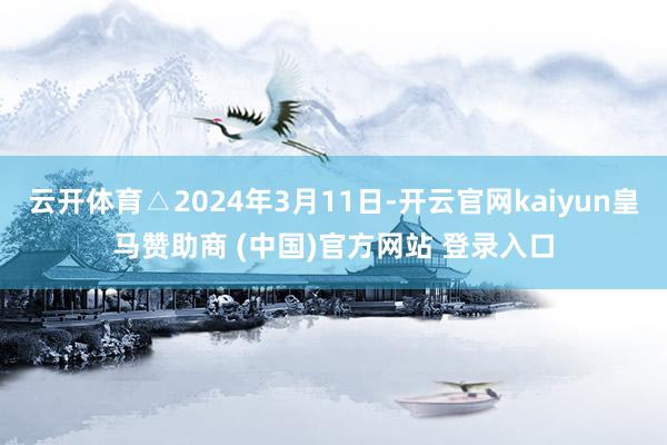 云开体育△2024年3月11日-开云官网kaiyun皇马赞助商 (中国)官方网站 登录入口