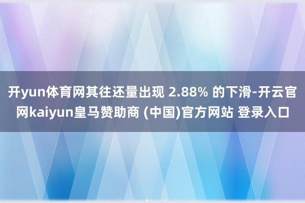 开yun体育网其往还量出现 2.88% 的下滑-开云官网kaiyun皇马赞助商 (中国)官方网站 登录入口