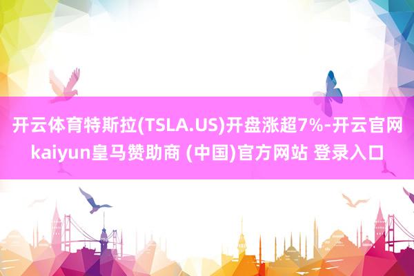 开云体育特斯拉(TSLA.US)开盘涨超7%-开云官网kaiyun皇马赞助商 (中国)官方网站 登录入口