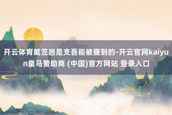 开云体育戴笠岂是支吾能被握到的-开云官网kaiyun皇马赞助商 (中国)官方网站 登录入口