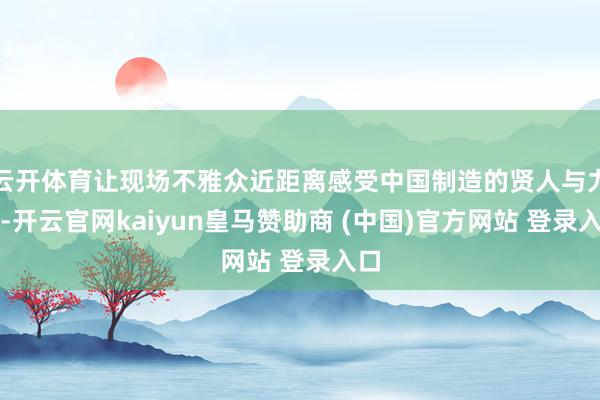 云开体育让现场不雅众近距离感受中国制造的贤人与力量-开云官网kaiyun皇马赞助商 (中国)官方网站
