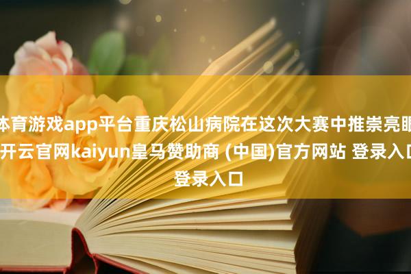 体育游戏app平台重庆松山病院在这次大赛中推崇亮眼-开云官网kaiyun皇马赞助商 (中国)官方网站