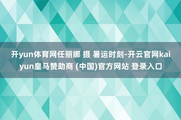 开yun体育网任丽娜 摄 　　暑运时刻-开云官网kaiyun皇马赞助商 (中国)官方网站 登录入口