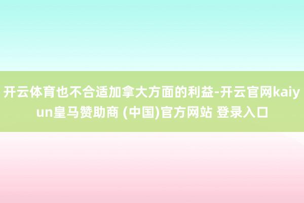 开云体育也不合适加拿大方面的利益-开云官网kaiyun皇马赞助商 (中国)官方网站 登录入口