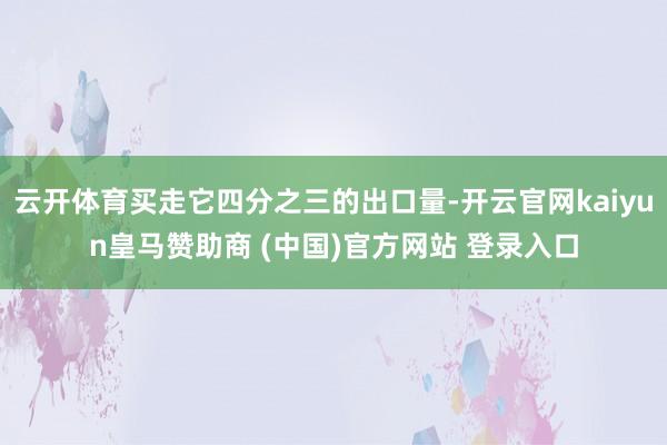 云开体育买走它四分之三的出口量-开云官网kaiyun皇马赞助商 (中国)官方网站 登录入口