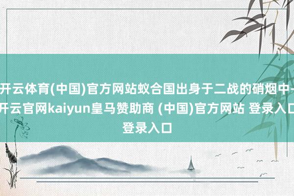 开云体育(中国)官方网站蚁合国出身于二战的硝烟中-开云官网kaiyun皇马赞助商 (中国)官方网站 