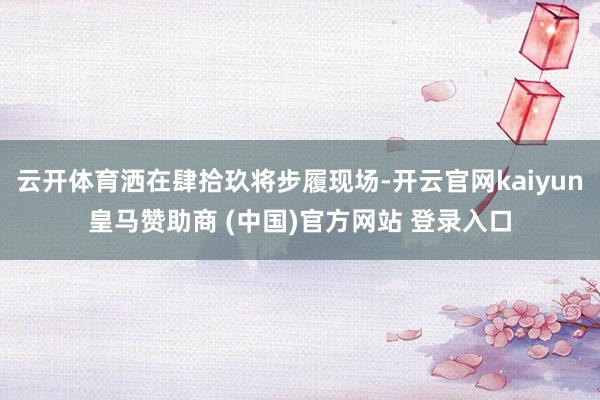 云开体育洒在肆拾玖将步履现场-开云官网kaiyun皇马赞助商 (中国)官方网站 登录入口