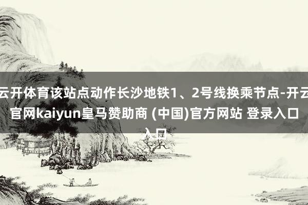 云开体育该站点动作长沙地铁1、2号线换乘节点-开云官网kaiyun皇马赞助商 (中国)官方网站 登录入口