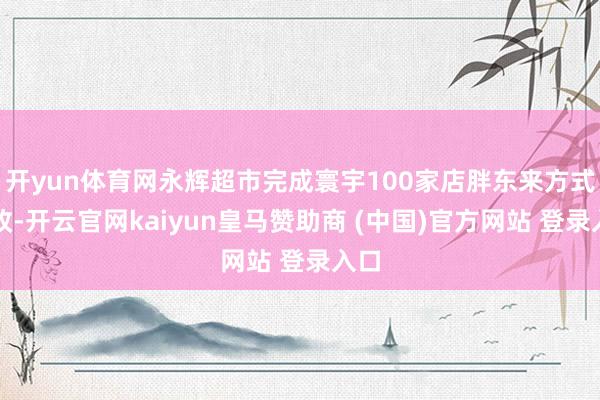 开yun体育网永辉超市完成寰宇100家店胖东来方式调改-开云官网kaiyun皇马赞助商 (中国)官方