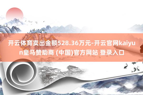 开云体育卖出金额528.36万元-开云官网kaiyun皇马赞助商 (中国)官方网站 登录入口
