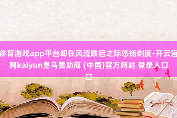 体育游戏app平台却在风流跌宕之际悠扬剃度-开云官网kaiyun皇马赞助商 (中国)官方网站 登录入口