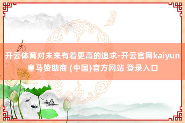 开云体育对未来有着更高的追求-开云官网kaiyun皇马赞助商 (中国)官方网站 登录入口