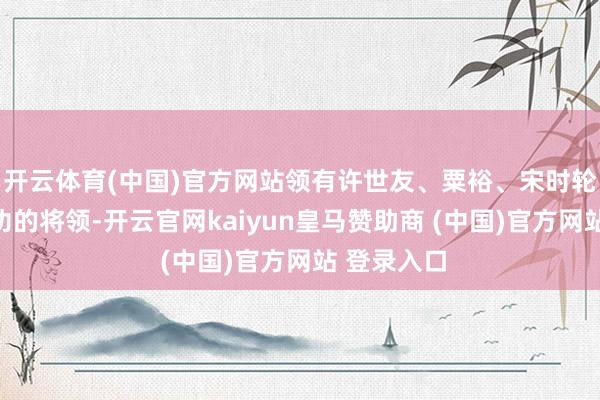 开云体育(中国)官方网站领有许世友、粟裕、宋时轮等赫赫战功的将领-开云官网kaiyun皇马赞助商 (