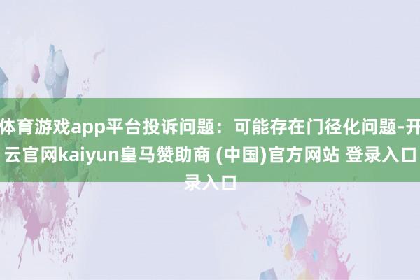 体育游戏app平台投诉问题：可能存在门径化问题-开云官网kaiyun皇马赞助商 (中国)官方网站 登