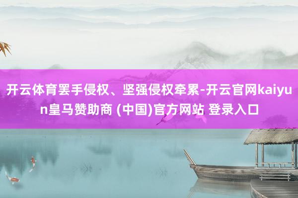 开云体育罢手侵权、坚强侵权牵累-开云官网kaiyun皇马赞助商 (中国)官方网站 登录入口