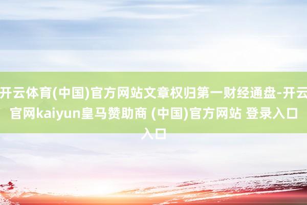 开云体育(中国)官方网站文章权归第一财经通盘-开云官网kaiyun皇马赞助商 (中国)官方网站 登录入口
