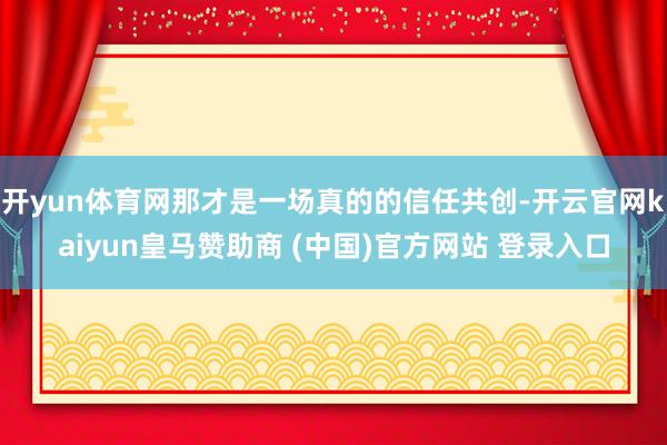 开yun体育网那才是一场真的的信任共创-开云官网kaiyun皇马赞助商 (中国)官方网站 登录入口