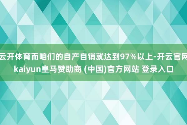 云开体育而咱们的自产自销就达到97%以上-开云官网kaiyun皇马赞助商 (中国)官方网站 登录入口