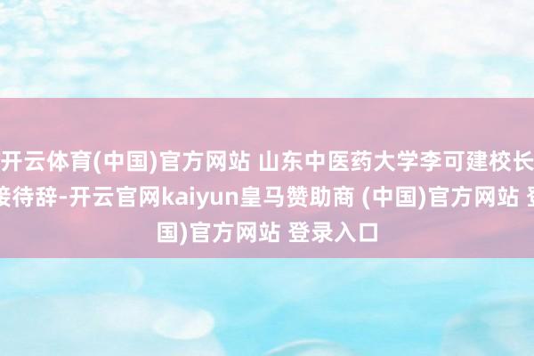 开云体育(中国)官方网站 山东中医药大学李可建校长最初致接待辞-开云官网kaiyun皇马赞助商 (中国)官方网站 登录入口