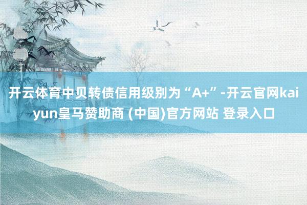 开云体育中贝转债信用级别为“A+”-开云官网kaiyun皇马赞助商 (中国)官方网站 登录入口