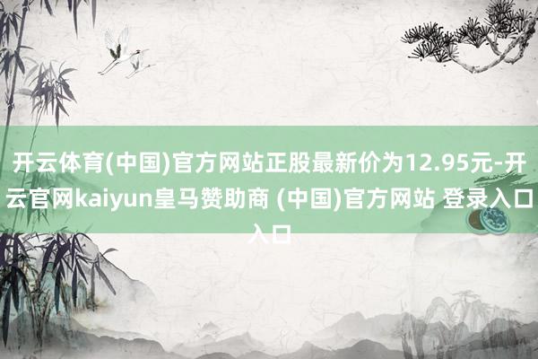 开云体育(中国)官方网站正股最新价为12.95元-开云官网kaiyun皇马赞助商 (中国)官方网站 登录入口