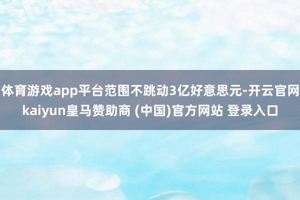 体育游戏app平台范围不跳动3亿好意思元-开云官网kaiyun皇马赞助商 (中国)官方网站 登录入口