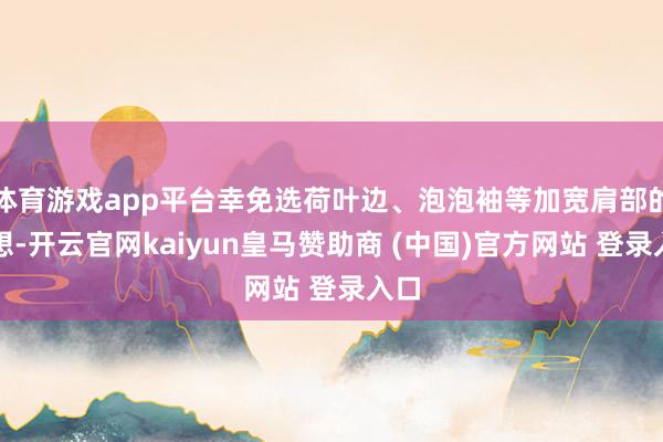 体育游戏app平台幸免选荷叶边、泡泡袖等加宽肩部的瞎想-开云官网kaiyun皇马赞助商 (中国)官方