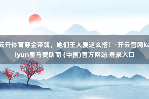 云开体育穿金带翡，她们王人爱这么搭！-开云官网kaiyun皇马赞助商 (中国)官方网站 登录入口