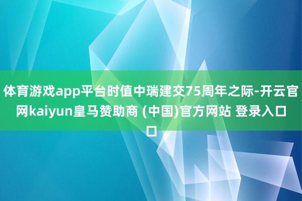 体育游戏app平台时值中瑞建交75周年之际-开云官网kaiyun皇马赞助商 (中国)官方网站 登录入口