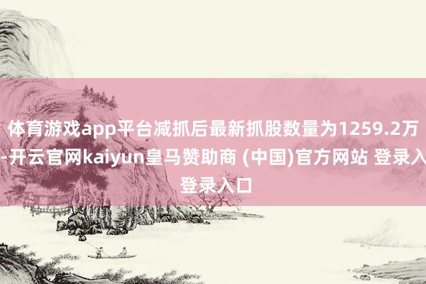 体育游戏app平台减抓后最新抓股数量为1259.2万股-开云官网kaiyun皇马赞助商 (中国)官方网站 登录入口