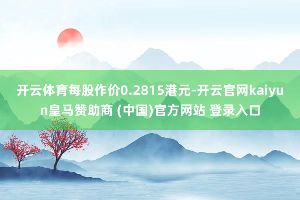 开云体育每股作价0.2815港元-开云官网kaiyun皇马赞助商 (中国)官方网站 登录入口