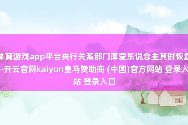 体育游戏app平台央行关系部门厚爱东说念主其时恢复称-开云官网kaiyun皇马赞助商 (中国)官方网