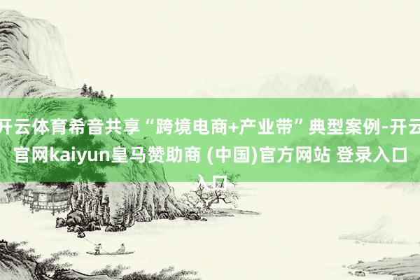 开云体育希音共享“跨境电商+产业带”典型案例-开云官网kaiyun皇马赞助商 (中国)官方网站 登录入口