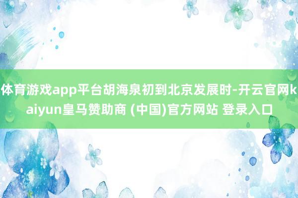体育游戏app平台胡海泉初到北京发展时-开云官网kaiyun皇马赞助商 (中国)官方网站 登录入口