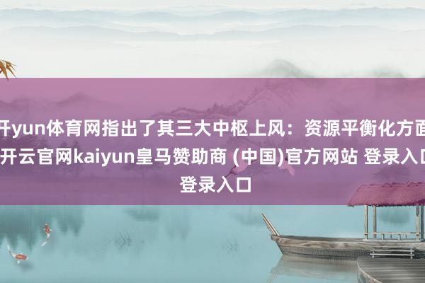 开yun体育网指出了其三大中枢上风：资源平衡化方面-开云官网kaiyun皇马赞助商 (中国)官方网站