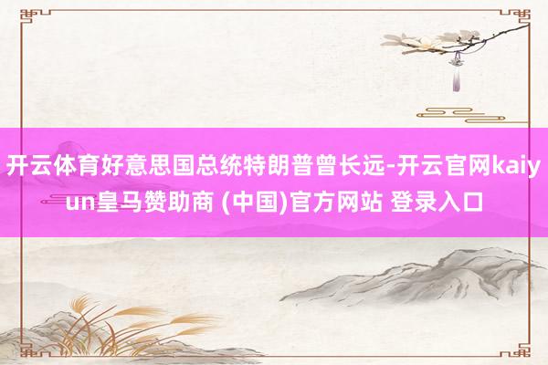 开云体育好意思国总统特朗普曾长远-开云官网kaiyun皇马赞助商 (中国)官方网站 登录入口