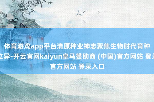 体育游戏app平台　　清原种业神志聚焦生物时代育种研发立异-开云官网kaiyun皇马赞助商 (中国)