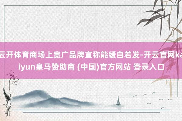 云开体育商场上宽广品牌宣称能缓自若发-开云官网kaiyun皇马赞助商 (中国)官方网站 登录入口