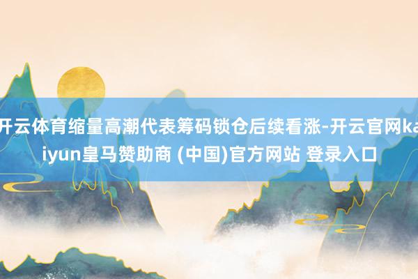 开云体育缩量高潮代表筹码锁仓后续看涨-开云官网kaiyun皇马赞助商 (中国)官方网站 登录入口