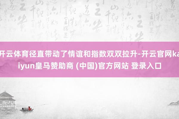 开云体育径直带动了情谊和指数双双拉升-开云官网kaiyun皇马赞助商 (中国)官方网站 登录入口
