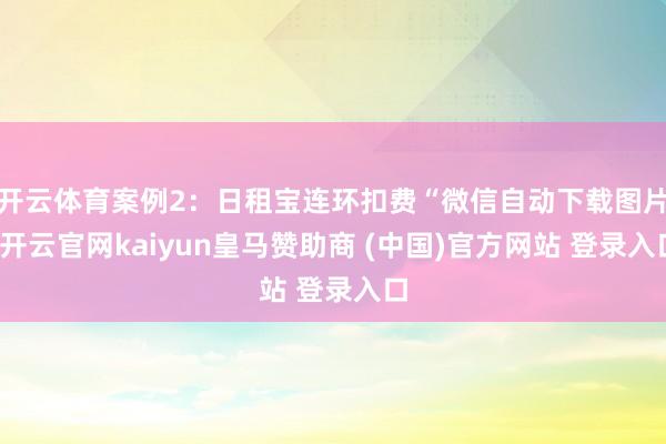 开云体育案例2：日租宝连环扣费“微信自动下载图片-开云官网kaiyun皇马赞助商 (中国)官方网站 