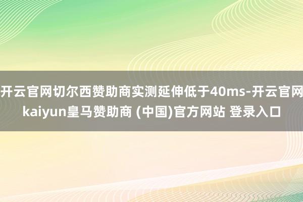 开云官网切尔西赞助商实测延伸低于40ms-开云官网kaiyun皇马赞助商 (中国)官方网站 登录入口